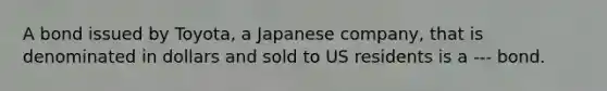 A bond issued by Toyota, a Japanese company, that is denominated in dollars and sold to US residents is a --- bond.