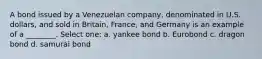 A bond issued by a Venezuelan company, denominated in U.S. dollars, and sold in Britain, France, and Germany is an example of a ________. Select one: a. yankee bond b. Eurobond c. dragon bond d. samurai bond