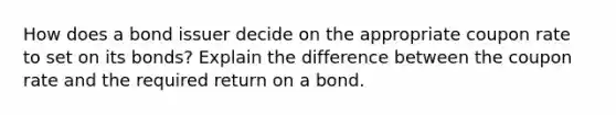 How does a bond issuer decide on the appropriate coupon rate to set on its bonds? Explain the difference between the coupon rate and the required return on a bond.