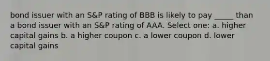 bond issuer with an S&P rating of BBB is likely to pay _____ than a bond issuer with an S&P rating of AAA. Select one: a. higher capital gains b. a higher coupon c. a lower coupon d. lower capital gains