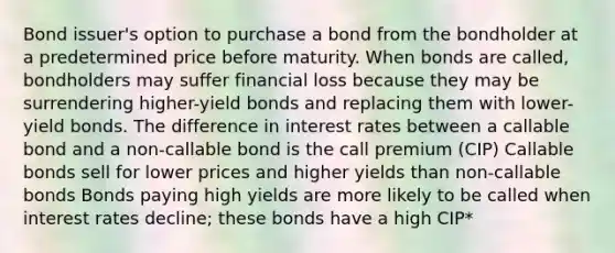 Bond issuer's option to purchase a bond from the bondholder at a predetermined price before maturity. When bonds are called, bondholders may suffer financial loss because they may be surrendering higher-yield bonds and replacing them with lower-yield bonds. The difference in interest rates between a callable bond and a non-callable bond is the call premium (CIP) Callable bonds sell for lower prices and higher yields than non-callable bonds Bonds paying high yields are more likely to be called when interest rates decline; these bonds have a high CIP*