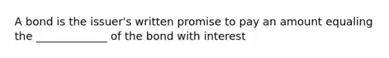 A bond is the issuer's written promise to pay an amount equaling the _____________ of the bond with interest