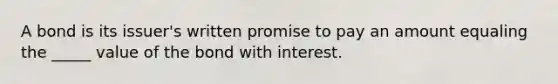 A bond is its issuer's written promise to pay an amount equaling the _____ value of the bond with interest.