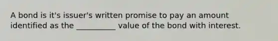 A bond is it's issuer's written promise to pay an amount identified as the __________ value of the bond with interest.