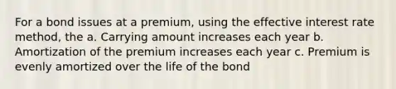 For a bond issues at a premium, using the effective interest rate method, the a. Carrying amount increases each year b. Amortization of the premium increases each year c. Premium is evenly amortized over the life of the bond