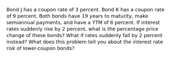 Bond J has a coupon rate of 3 percent. Bond K has a coupon rate of 9 percent. Both bonds have 19 years to maturity, make semiannual payments, and have a YTM of 6 percent. If interest rates suddenly rise by 2 percent, what is the percentage price change of these bonds? What if rates suddenly fall by 2 percent instead? What does this problem tell you about the interest rate risk of lower-coupon bonds?