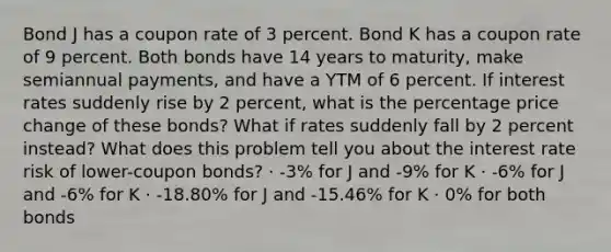 Bond J has a coupon rate of 3 percent. Bond K has a coupon rate of 9 percent. Both bonds have 14 years to maturity, make semiannual payments, and have a YTM of 6 percent. If interest rates suddenly rise by 2 percent, what is the percentage price change of these bonds? What if rates suddenly fall by 2 percent instead? What does this problem tell you about the interest rate risk of lower-coupon bonds? · -3% for J and -9% for K · -6% for J and -6% for K · -18.80% for J and -15.46% for K · 0% for both bonds