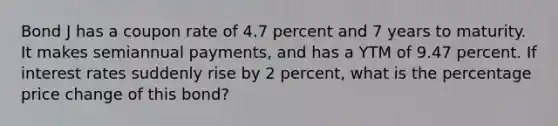 Bond J has a coupon rate of 4.7 percent and 7 years to maturity. It makes semiannual payments, and has a YTM of 9.47 percent. If interest rates suddenly rise by 2 percent, what is the percentage price change of this bond?