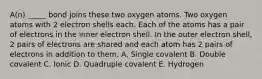 A(n) _____ bond joins these two oxygen atoms. Two oxygen atoms with 2 electron shells each. Each of the atoms has a pair of electrons in the inner electron shell. In the outer electron shell, 2 pairs of electrons are shared and each atom has 2 pairs of electrons in addition to them. A. Single covalent B. Double covalent C. Ionic D. Quadruple covalent E. Hydrogen