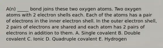 A(n) _____ bond joins these two oxygen atoms. Two oxygen atoms with 2 electron shells each. Each of the atoms has a pair of electrons in the inner electron shell. In the outer electron shell, 2 pairs of electrons are shared and each atom has 2 pairs of electrons in addition to them. A. Single covalent B. Double covalent C. Ionic D. Quadruple covalent E. Hydrogen