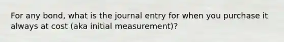 For any bond, what is the journal entry for when you purchase it always at cost (aka initial measurement)?