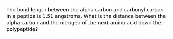 The bond length between the alpha carbon and carbonyl carbon in a peptide is 1.51 angstroms. What is the distance between the alpha carbon and the nitrogen of the next amino acid down the polypeptide?