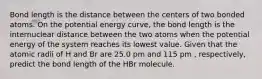 Bond length is the distance between the centers of two bonded atoms. On the potential energy curve, the bond length is the internuclear distance between the two atoms when the potential energy of the system reaches its lowest value. Given that the atomic radii of H and Br are 25.0 pm and 115 pm , respectively, predict the bond length of the HBr molecule.