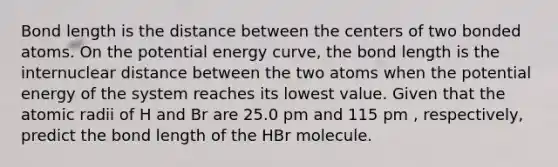 Bond length is the distance between the centers of two bonded atoms. On the potential energy curve, the bond length is the internuclear distance between the two atoms when the potential energy of the system reaches its lowest value. Given that the atomic radii of H and Br are 25.0 pm and 115 pm , respectively, predict the bond length of the HBr molecule.