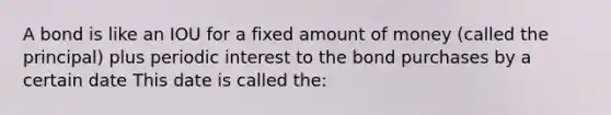 A bond is like an IOU for a fixed amount of money (called the principal) plus periodic interest to the bond purchases by a certain date This date is called the: