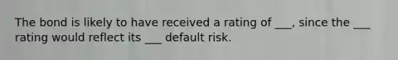 The bond is likely to have received a rating of ___, since the ___ rating would reflect its ___ default risk.