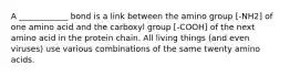 A ____________ bond is a link between the amino group [-NH2] of one amino acid and the carboxyl group [-COOH] of the next amino acid in the protein chain. All living things (and even viruses) use various combinations of the same twenty amino acids.