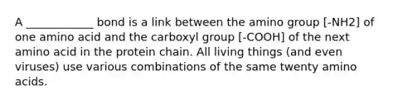 A ____________ bond is a link between the amino group [-NH2] of one amino acid and the carboxyl group [-COOH] of the next amino acid in the protein chain. All living things (and even viruses) use various combinations of the same twenty <a href='https://www.questionai.com/knowledge/k9gb720LCl-amino-acids' class='anchor-knowledge'>amino acids</a>.