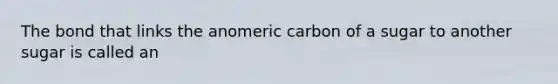 The bond that links the anomeric carbon of a sugar to another sugar is called an