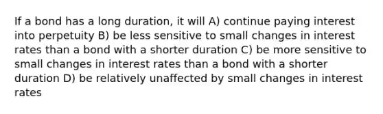 If a bond has a long duration, it will A) continue paying interest into perpetuity B) be less sensitive to small changes in interest rates than a bond with a shorter duration C) be more sensitive to small changes in interest rates than a bond with a shorter duration D) be relatively unaffected by small changes in interest rates