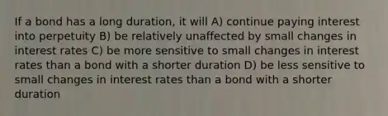 If a bond has a long duration, it will A) continue paying interest into perpetuity B) be relatively unaffected by small changes in interest rates C) be more sensitive to small changes in interest rates than a bond with a shorter duration D) be less sensitive to small changes in interest rates than a bond with a shorter duration