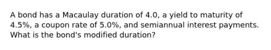 A bond has a Macaulay duration of 4.0, a yield to maturity of 4.5%, a coupon rate of 5.0%, and semiannual interest payments. What is the bond's modified duration?