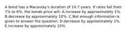 A bond has a Macaulay's duration of 10.7 years. If rates fall from 7% to 6%, the bonds price will: A.increase by approximately 1%. B.decrease by approximately 10%. C.Not enough information is given to answer the question. D.decrease by approximately 1%. E.increase by approximately 10%.