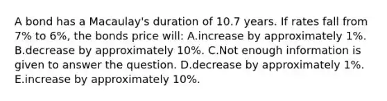 A bond has a Macaulay's duration of 10.7 years. If rates fall from 7% to 6%, the bonds price will: A.increase by approximately 1%. B.decrease by approximately 10%. C.Not enough information is given to answer the question. D.decrease by approximately 1%. E.increase by approximately 10%.