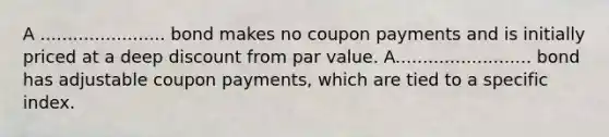 A ....................... bond makes no coupon payments and is initially priced at a deep discount from par value. A......................... bond has adjustable coupon payments, which are tied to a specific index.