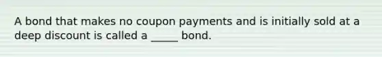 A bond that makes no coupon payments and is initially sold at a deep discount is called a _____ bond.