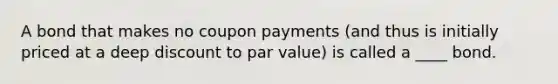 A bond that makes no coupon payments (and thus is initially priced at a deep discount to par value) is called a ____ bond.