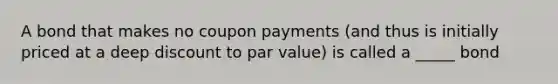 A bond that makes no coupon payments (and thus is initially priced at a deep discount to par value) is called a _____ bond