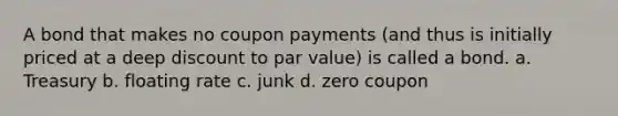 A bond that makes no coupon payments (and thus is initially priced at a deep discount to par value) is called a bond. a. Treasury b. floating rate c. junk d. zero coupon