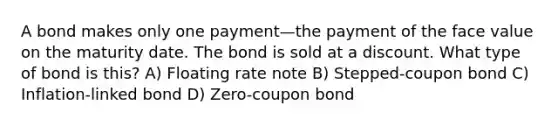 A bond makes only one payment—the payment of the face value on the maturity date. The bond is sold at a discount. What type of bond is this? A) Floating rate note B) Stepped-coupon bond C) Inflation-linked bond D) Zero-coupon bond