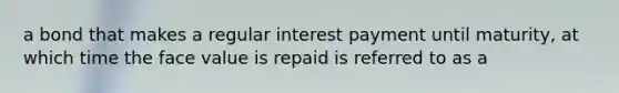 a bond that makes a regular interest payment until maturity, at which time the face value is repaid is referred to as a