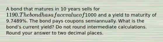 A bond that matures in 10 years sells for 1190. The bond has a face value of1000 and a yield to maturity of 9.7489%. The bond pays coupons semiannually. What is the bond's current yield? Do not round intermediate calculations. Round your answer to two decimal places.