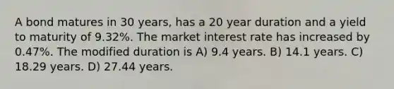 A bond matures in 30 years, has a 20 year duration and a yield to maturity of 9.32%. The market interest rate has increased by 0.47%. The modified duration is A) 9.4 years. B) 14.1 years. C) 18.29 years. D) 27.44 years.