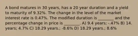 A bond matures in 30 years, has a 20 year duration and a yield to maturity of 9.32%. The change in the level of the market interest rate is 0.47%. The modified duration is ________ and the percentage change in price is ________. A) 9.4 years; -.47% B) 14. years; 4.7% C) 18.29 years.; -8.6% D) 18.29 years.; 8.6%