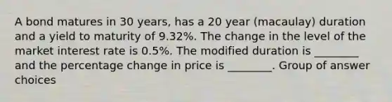 A bond matures in 30 years, has a 20 year (macaulay) duration and a yield to maturity of 9.32%. The change in the level of the market interest rate is 0.5%. The modified duration is ________ and the percentage change in price is ________. Group of answer choices