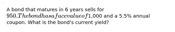 A bond that matures in 6 years sells for 950. The bond has a face value of1,000 and a 5.5% annual coupon. What is the bond's current yield?