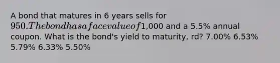 A bond that matures in 6 years sells for 950. The bond has a face value of1,000 and a 5.5% annual coupon. What is the bond's yield to maturity, rd? 7.00% 6.53% 5.79% 6.33% 5.50%