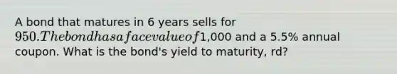 A bond that matures in 6 years sells for 950. The bond has a face value of1,000 and a 5.5% annual coupon. What is the bond's yield to maturity, rd?