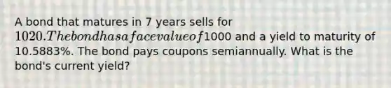 A bond that matures in 7 years sells for 1020. The bond has a face value of1000 and a yield to maturity of 10.5883%. The bond pays coupons semiannually. What is the bond's current yield?