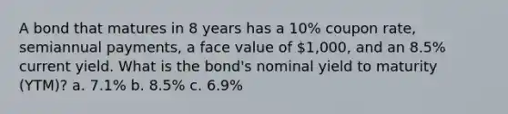 A bond that matures in 8 years has a 10% coupon rate, semiannual payments, a face value of 1,000, and an 8.5% current yield. What is the bond's nominal yield to maturity (YTM)? a. 7.1% b. 8.5% c. 6.9%