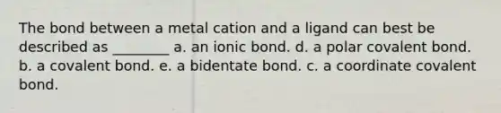 The bond between a metal cation and a ligand can best be described as ________ a. an ionic bond. d. a polar covalent bond. b. a covalent bond. e. a bidentate bond. c. a coordinate covalent bond.