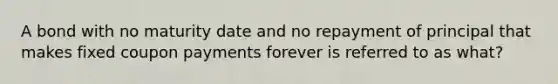 A bond with no maturity date and no repayment of principal that makes fixed coupon payments forever is referred to as what?