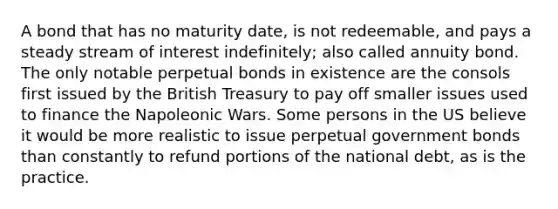 A bond that has no maturity date, is not redeemable, and pays a steady stream of interest indefinitely; also called annuity bond. The only notable perpetual bonds in existence are the consols first issued by the British Treasury to pay off smaller issues used to finance the Napoleonic Wars. Some persons in the US believe it would be more realistic to issue perpetual government bonds than constantly to refund portions of the national debt, as is the practice.