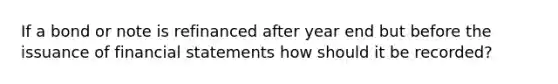 If a bond or note is refinanced after year end but before the issuance of <a href='https://www.questionai.com/knowledge/kFBJaQCz4b-financial-statements' class='anchor-knowledge'>financial statements</a> how should it be recorded?