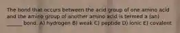 The bond that occurs between the acid group of one amino acid and the amino group of another amino acid is termed a (an) ______ bond. A) hydrogen B) weak C) peptide D) ionic E) covalent