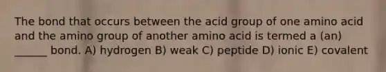 The bond that occurs between the acid group of one amino acid and the amino group of another amino acid is termed a (an) ______ bond. A) hydrogen B) weak C) peptide D) ionic E) covalent